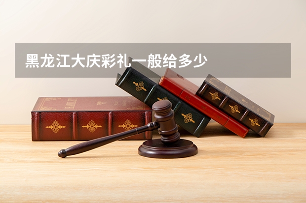 黑龙江大庆彩礼一般给多少
