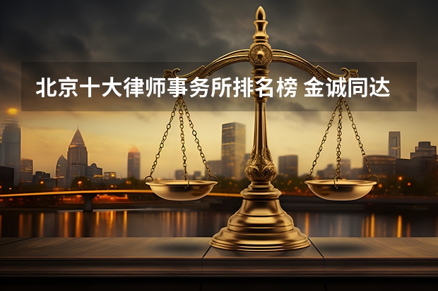 北京十大律师事务所排名榜 金诚同达上榜,第一成立时间最早 北京排名前十的律师事务所？