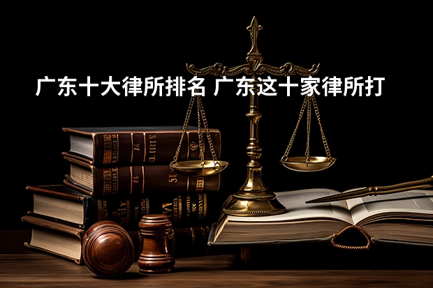 广东十大律所排名 广东这十家律所打官司最牛，2023最新排名