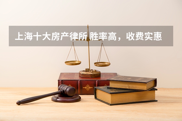 上海十大房产律所 胜率高，收费实惠 （2024版）（上海打官司最牛的10家律所，2023年最新排名）
