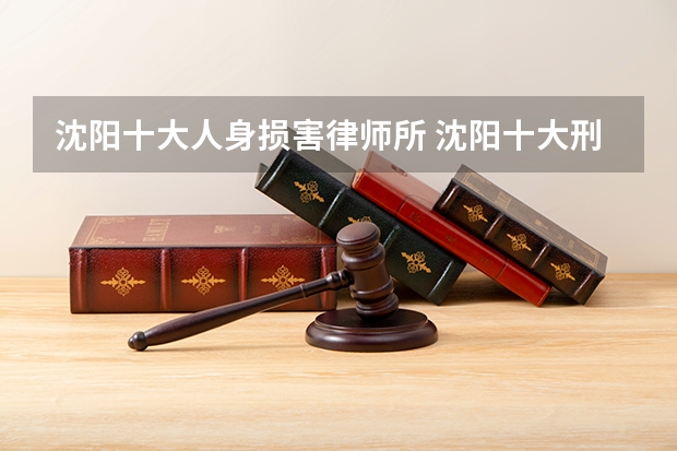 沈阳十大人身损害律师所 沈阳十大刑事案件律师所