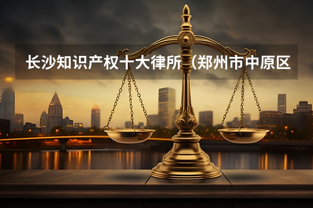 长沙知识产权十大律所（郑州市中原区律师事务所名单 中原区律师所名录数据）