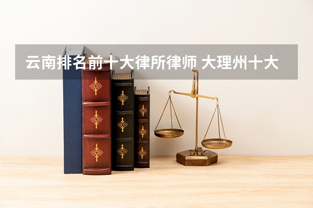 云南排名前十大律所律师 大理州十大律师事务所排行榜 大理律师所哪家比较好