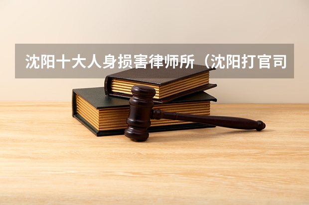 沈阳十大人身损害律师所（沈阳打官司最牛的十家律所，最新排名）